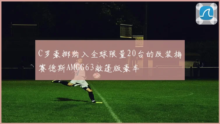C罗豪掷购入全球限量20台的改装梅赛德斯AMGG63敞篷版豪车